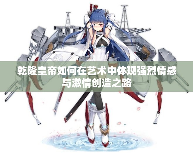 乾隆皇帝如何在艺术中体现强烈情感与激情创造之路