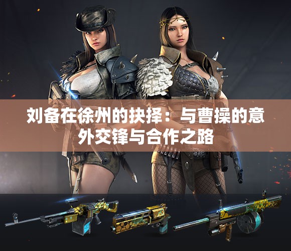 刘备在徐州的抉择：与曹操的意外交锋与合作之路