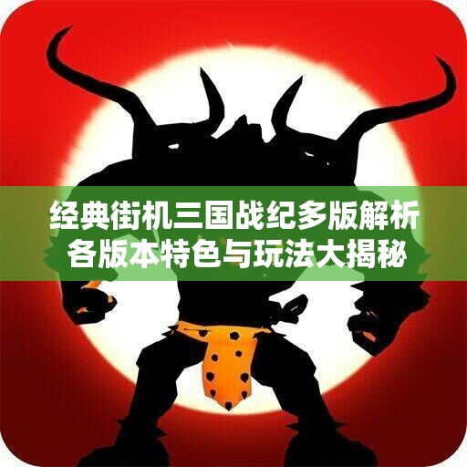 经典街机三国战纪多版解析 各版本特色与玩法大揭秘