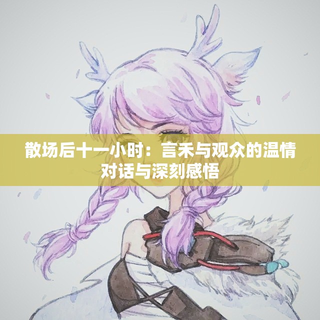 散场后十一小时：言禾与观众的温情对话与深刻感悟