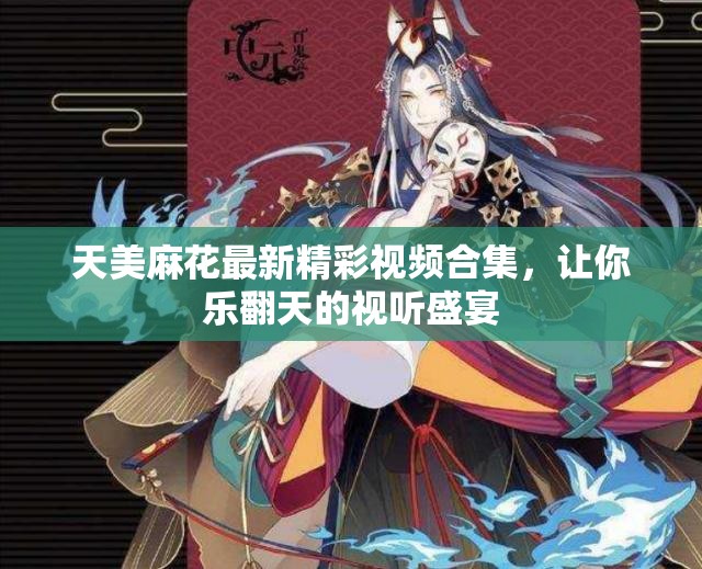 天美麻花最新精彩视频合集，让你乐翻天的视听盛宴
