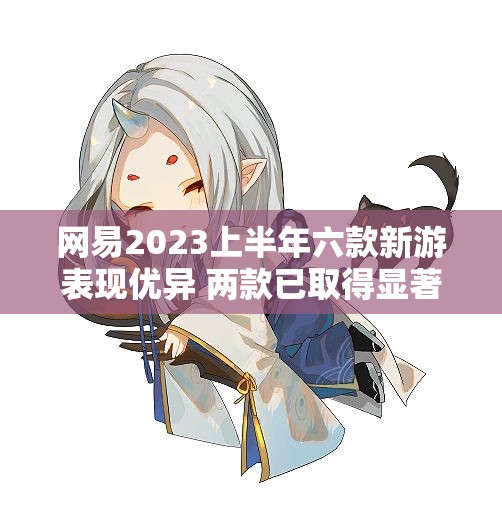 网易2023上半年六款新游表现优异 两款已取得显著成绩