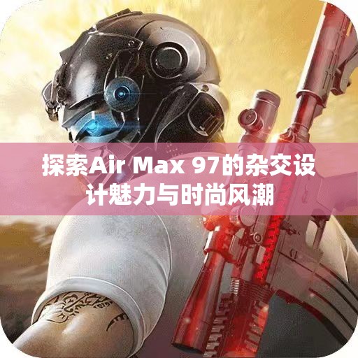 探索Air Max 97的杂交设计魅力与时尚风潮